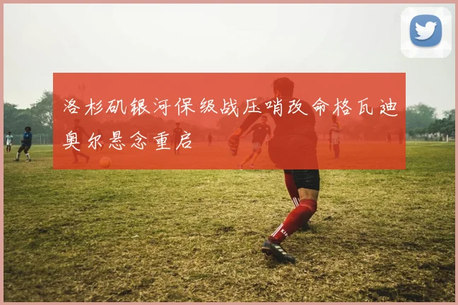 洛杉矶银河保级战压哨改命格瓦迪奥尔悬念重启