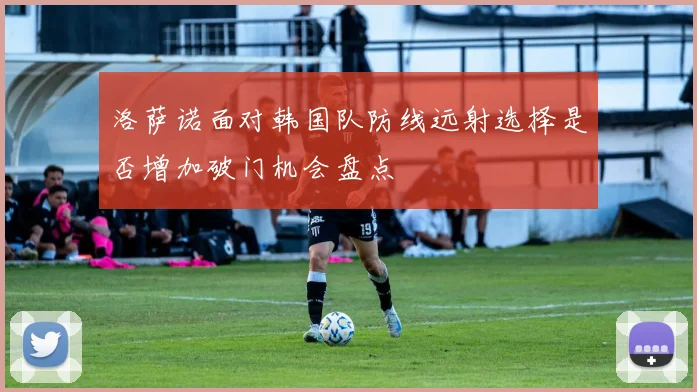 洛萨诺面对韩国队防线远射选择是否增加破门机会盘点