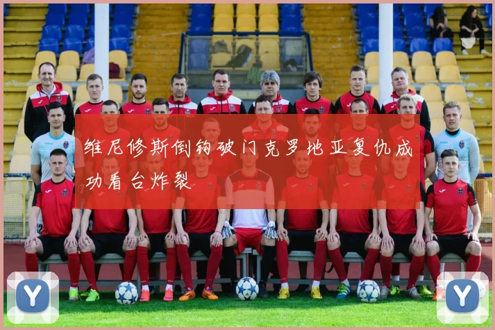 维尼修斯倒钩破门克罗地亚复仇成功看台炸裂