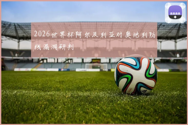 2026世界杯阿尔及利亚对奥地利防线漏洞研判
