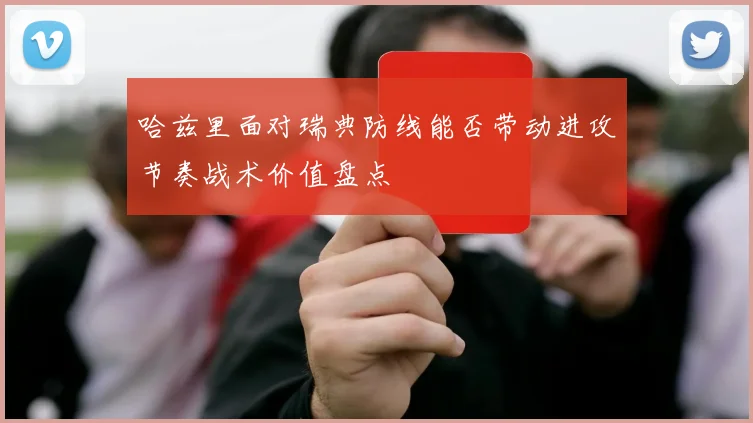哈兹里面对瑞典防线能否带动进攻节奏战术价值盘点