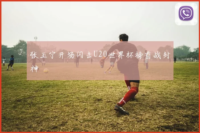 张玉宁开场闪击U20世界杯榜首战封神