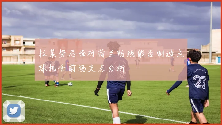 拉莱努尼面对荷兰防线能否制造点球机会前场支点分析