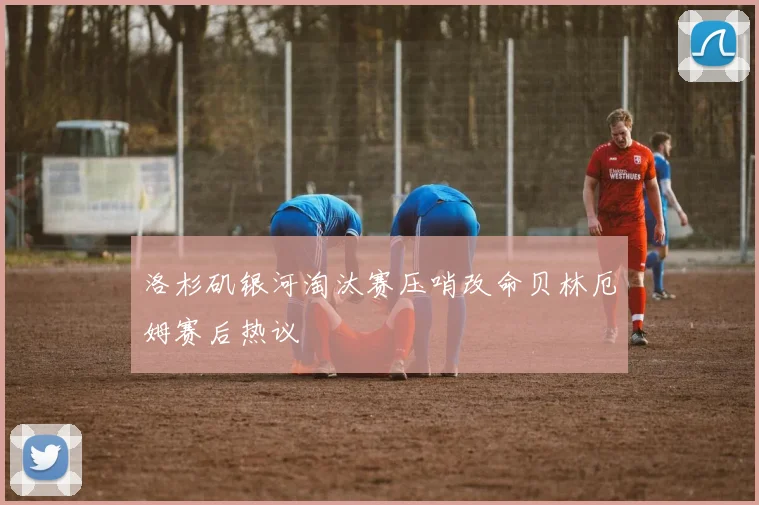 洛杉矶银河淘汰赛压哨改命贝林厄姆赛后热议
