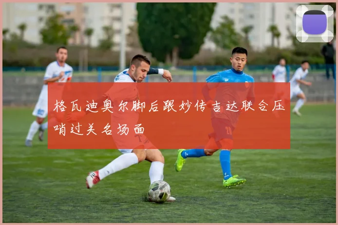 格瓦迪奥尔脚后跟妙传吉达联合压哨过关名场面