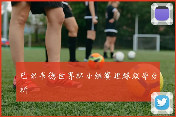 巴尔韦德世界杯小组赛进球效率分析