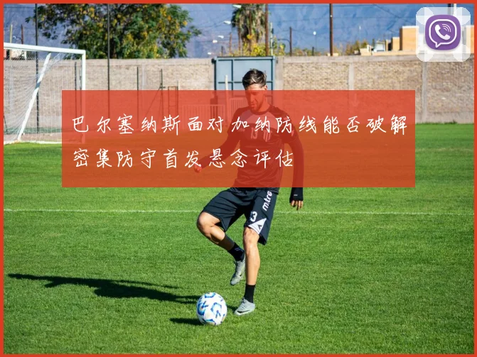 巴尔塞纳斯面对加纳防线能否破解密集防守首发悬念评估