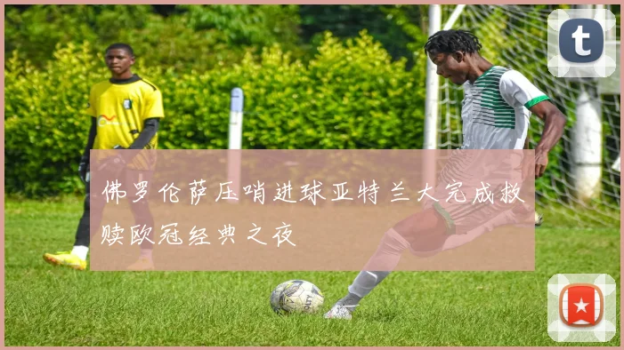 佛罗伦萨压哨进球亚特兰大完成救赎欧冠经典之夜