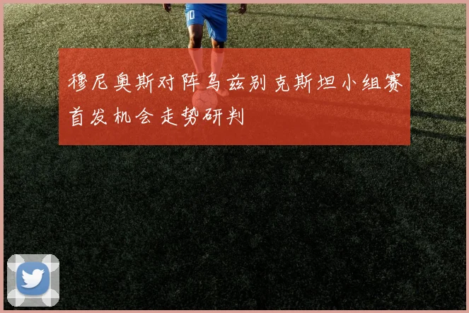 穆尼奥斯对阵乌兹别克斯坦小组赛首发机会走势研判
