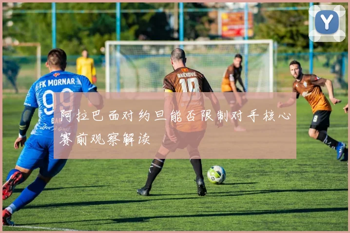 阿拉巴面对约旦能否限制对手核心赛前观察解读