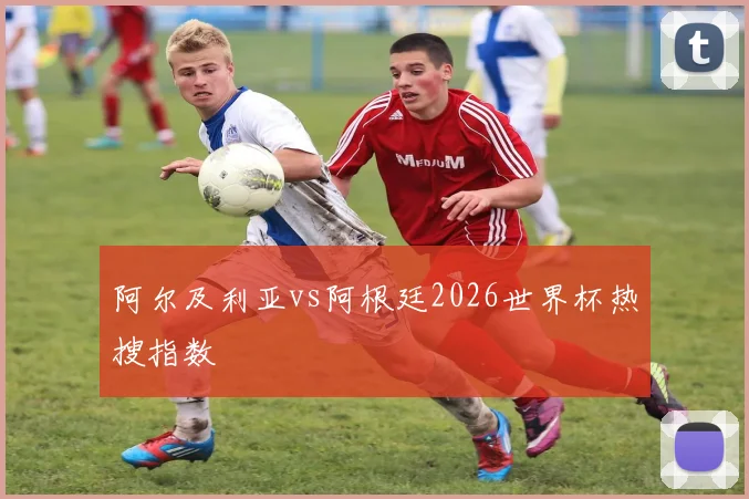 阿尔及利亚vs阿根廷2026世界杯热搜指数